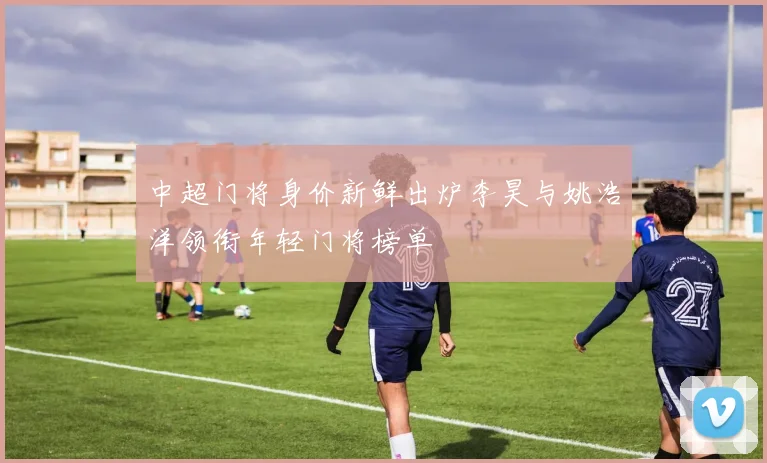 中超门将身价新鲜出炉李昊与姚浩洋领衔年轻门将榜单