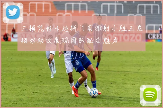 三镇凭借卡迪斯门前推射小胜玉昆绍尔助攻展现团队配合魅力