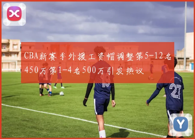 CBA新赛季外援工资帽调整第5-12名450万第1-4名500万引发热议