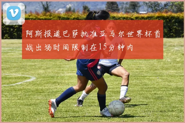 阿斯报道巴萨批准亚马尔世界杯首战出场时间限制在15分钟内