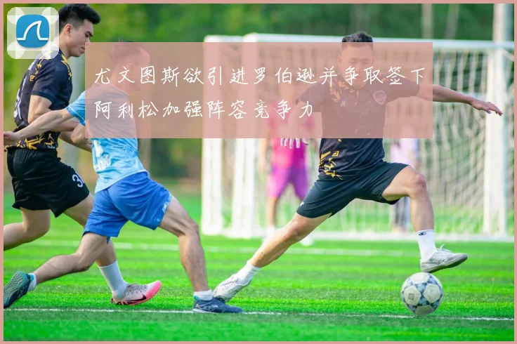 尤文图斯欲引进罗伯逊并争取签下阿利松加强阵容竞争力
