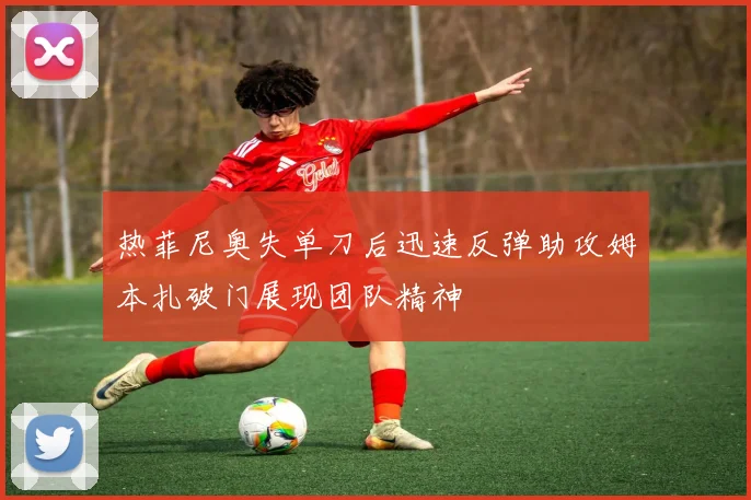 热菲尼奥失单刀后迅速反弹助攻姆本扎破门展现团队精神