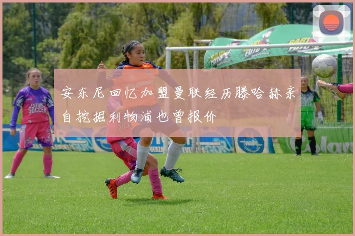 安东尼回忆加盟曼联经历滕哈赫亲自挖掘利物浦也曾报价