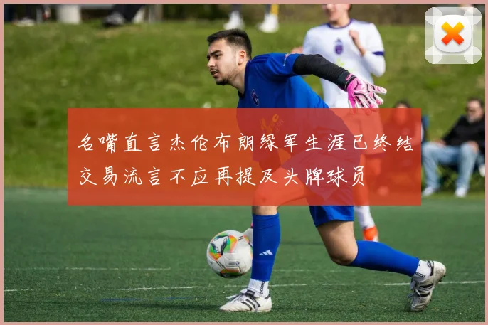 名嘴直言杰伦布朗绿军生涯已终结交易流言不应再提及头牌球员