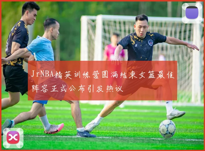 JrNBA精英训练营圆满结束女篮最佳阵容正式公布引发热议