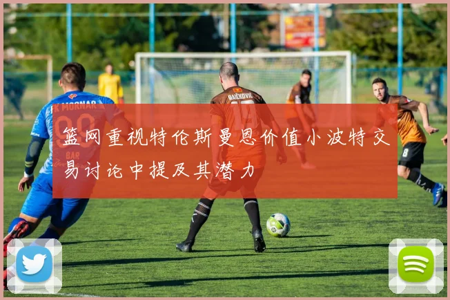 篮网重视特伦斯曼恩价值小波特交易讨论中提及其潜力