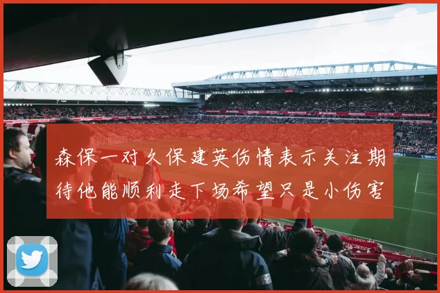 森保一对久保建英伤情表示关注期待他能顺利走下场希望只是小伤害
