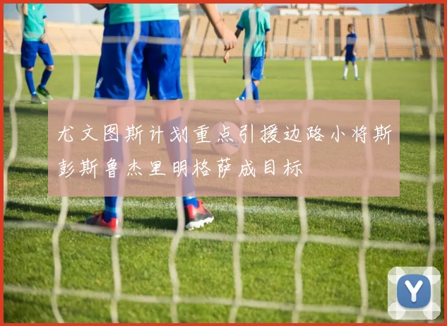 尤文图斯计划重点引援边路小将斯彭斯鲁杰里明格萨成目标