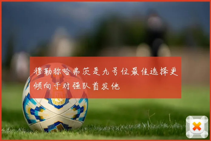 穆勒称哈弗茨是九号位最佳选择更倾向于对强队首发他